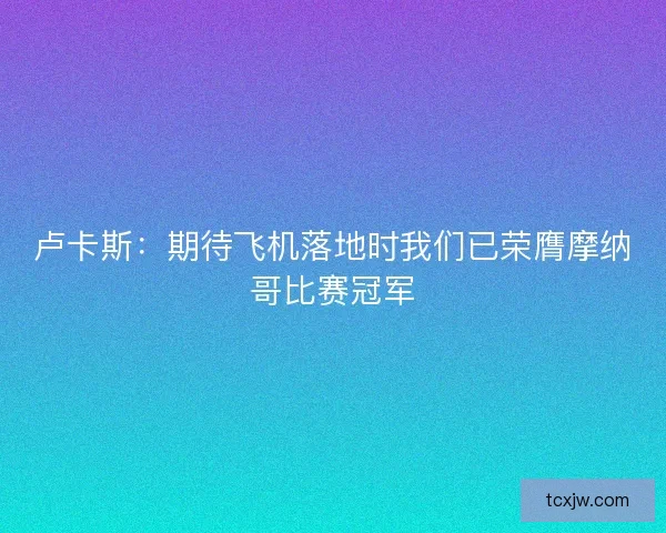 卢卡斯：期待飞机落地时我们已荣膺摩纳哥比赛冠军